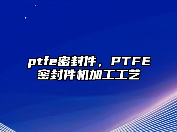 ptfe密封件，PTFE密封件機加工工藝