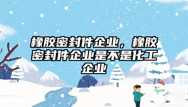 橡膠密封件企業(yè)，橡膠密封件企業(yè)是不是化工企業(yè)