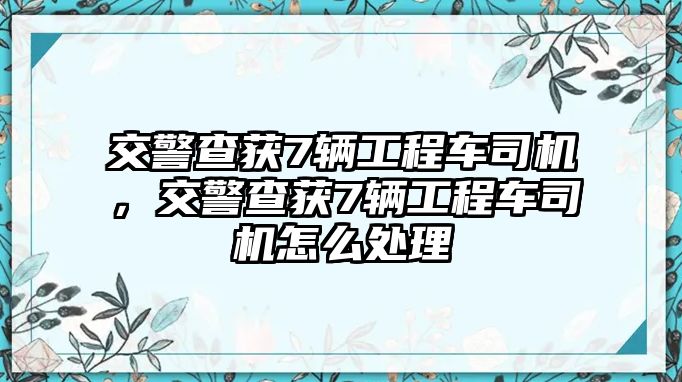 交警查獲7輛工程車司機，交警查獲7輛工程車司機怎么處理