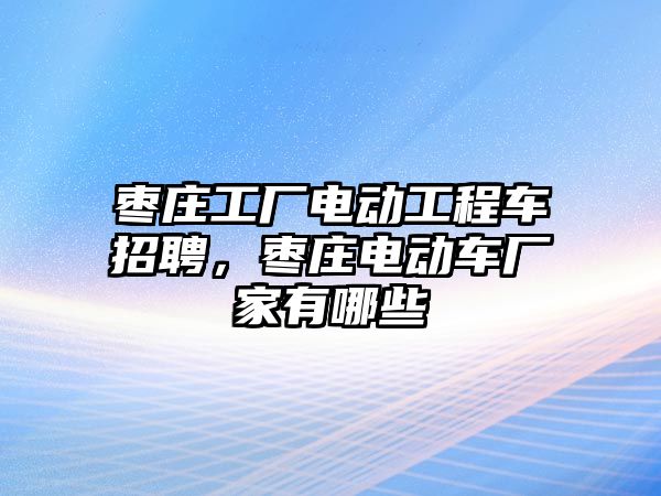 棗莊工廠電動工程車招聘，棗莊電動車廠家有哪些