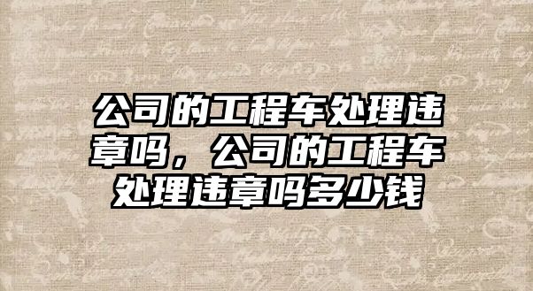 公司的工程車處理違章嗎，公司的工程車處理違章嗎多少錢